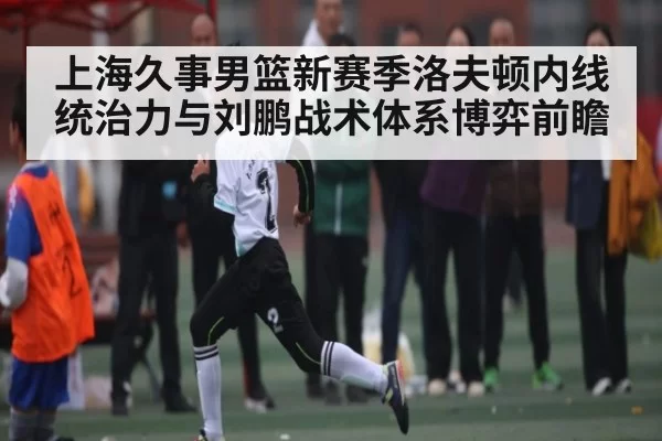 上海久事男篮新赛季洛夫顿内线统治力与刘鹏战术体系博弈前瞻